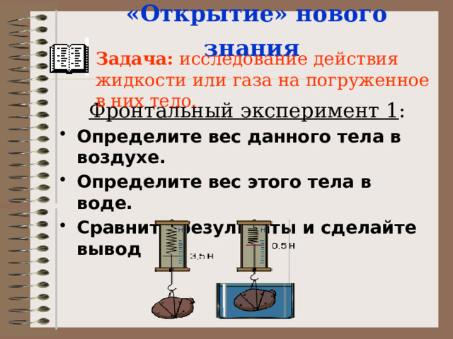 «Открытие» нового знания  Задача: исследование действия жидкости или газа на погруженное в них тело.  Фронтальный эксперимент 1 : Определите вес данного тела в воздухе. Определите вес этого тела в воде. Сравните результаты и сделайте вывод 