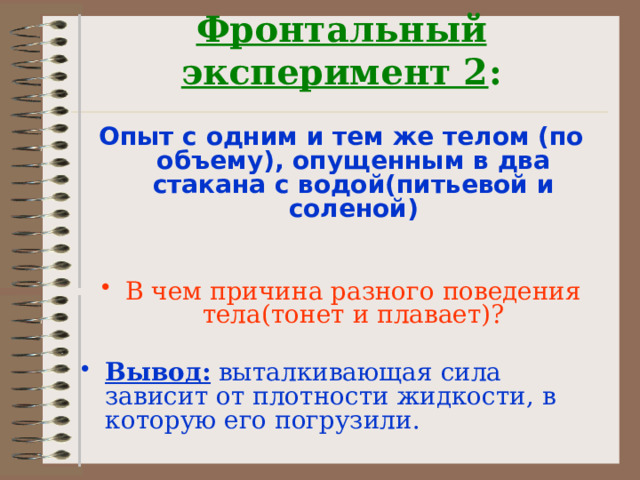 Фронтальный эксперимент 2 :   Опыт с одним и тем же телом (по объему), опущенным в два стакана с водой(питьевой и соленой)   В чем причина разного поведения тела(тонет и плавает)? Вывод: выталкивающая сила зависит от плотности жидкости, в которую его погрузили. 