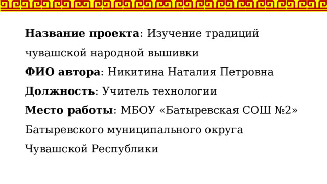 Название проекта : Изучение традиций чувашской народной вышивки  ФИО автора : Никитина Наталия Петровна  Должность : Учитель технологии  Место работы : МБОУ «Батыревская СОШ №2» Батыревского муниципального округа Чувашской Республики   