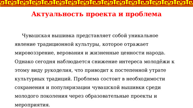Актуальность проекта и проблема  Чувашская вышивка представляет собой уникальное явление традиционной культуры, которое отражает мировоззрение, верования и жизненные ценности народа. Однако сегодня наблюдается снижение интереса молодёжи к этому виду рукоделия, что приводит к постепенной утрате культурных традиций. Проблема состоит в необходимости сохранения и популяризации чувашской вышивки среди молодого поколения через образовательные проекты и мероприятия. 