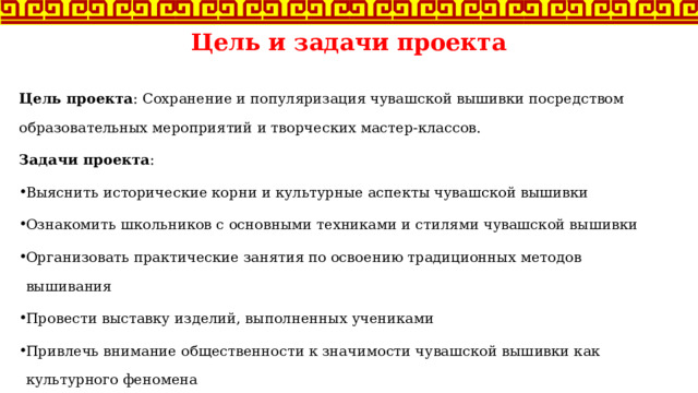 Цель и задачи проекта Цель проекта : Сохранение и популяризация чувашской вышивки посредством образовательных мероприятий и творческих мастер-классов. Задачи проекта : Выяснить исторические корни и культурные аспекты чувашской вышивки Ознакомить школьников с основными техниками и стилями чувашской вышивки Организовать практические занятия по освоению традиционных методов вышивания Провести выставку изделий, выполненных учениками Привлечь внимание общественности к значимости чувашской вышивки как культурного феномена 