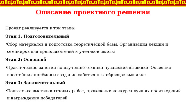 Описание проектного решения Проект реализуется в три этапа: Этап 1: Подготовительный Сбор материалов и подготовка теоретической базы. Организация лекций и семинаров для преподавателей и учеников школы Этап 2: Основной Практические занятия по изучению техники чувашской вышивки. Освоение простейших приёмов и создание собственных образцов вышивки Этап 3: Заключительный Подготовка выставки готовых работ, проведение конкурса лучших произведений и награждение победителей 