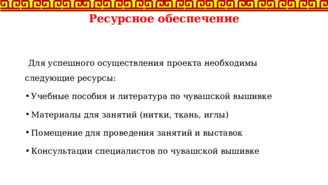 Ресурсное обеспечение    Для успешного осуществления проекта необходимы следующие ресурсы: Учебные пособия и литература по чувашской вышивке Материалы для занятий (нитки, ткань, иглы) Помещение для проведения занятий и выставок Консультации специалистов по чувашской вышивке 