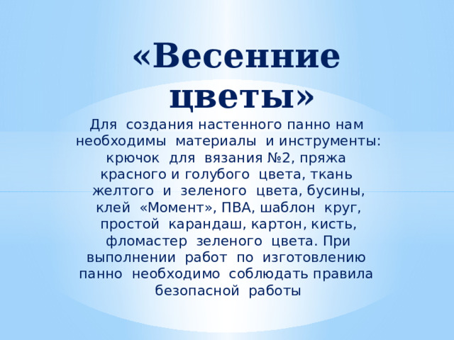 «Весенние цветы» Для создания настенного панно нам необходимы материалы и инструменты: крючок для вязания №2, пряжа красного и голубого цвета, ткань желтого и зеленого цвета, бусины, клей «Момент», ПВА, шаблон круг, простой карандаш, картон, кисть, фломастер зеленого цвета. При выполнении работ по изготовлению панно необходимо соблюдать правила безопасной работы 