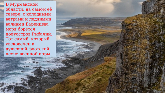 В Мурманской области, на самом её севере, с холодными ветрами и ледяными волнами Баренцева моря борется полуостров Рыбачий. Тот самый, который увековечен в душевной флотской песне военной поры. 