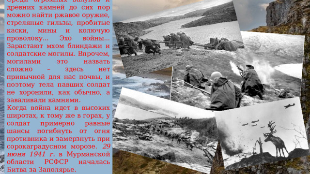 Среди огромных валунов и древних камней до сих пор можно найти ржавое оружие, стреляные гильзы, пробитые каски, мины и колючую проволоку... Эхо войны... Зарастают мхом блиндажи и солдатские могилы. Впрочем, могилами это назвать сложно – здесь нет привычной для нас почвы, и поэтому тела павших солдат не хоронили, как обычно, а заваливали камнями. Когда война идет в высоких широтах, к тому же в горах, у солдат примерно равные шансы погибнуть от огня противника и замерзнуть при сорокаградусном морозе. 29 июня 1941 г. в Мурманской области РСФСР началась Битва за Заполярье. 