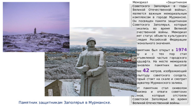 Мемориал «Защитникам Советского Заполярья в годы Великой Отечественной войны», является важным мемориальным комплексом в городе Мурманске. Он посвящен памяти защитникам Советского Заполярья, которые сражались во время Великой Отечественной войны. Мемориал имеет статус объекта культурного наследия Российской Федерации регионального значения. . Памятник был открыт в  1974 году и с тех пор стал неотъемлемой частью городского ландшафта. На месте мемориала установлен памятник высотой более 42 метров, изображающий скульптуру советского солдата, который стоит на скале и смотрит в фарватер Мурманского залива. Этот памятник стал символом героизма и отваги советских воинов, которые отстояли Советское Заполярье во время Великой Отечественной войны. Памятник защитникам Заполярья в Мурманске.  