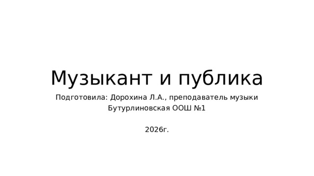 Музыкант и публика Подготовила: Дорохина Л.А., преподаватель музыки Бутурлиновская ООШ №1 2026г. 