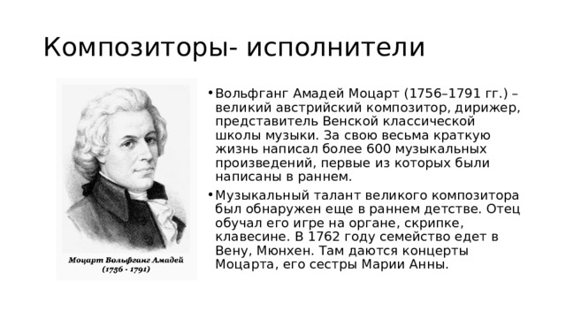 Композиторы- исполнители Вольфганг Амадей Моцарт (1756–1791 гг.) – великий австрийский композитор, дирижер, представитель Венской классической школы музыки. За свою весьма краткую жизнь написал более 600 музыкальных произведений, первые из которых были написаны в раннем. Музыкальный талант великого композитора был обнаружен еще в раннем детстве. Отец обучал его игре на органе, скрипке, клавесине. В 1762 году семейство едет в Вену, Мюнхен. Там даются концерты Моцарта, его сестры Марии Анны.  