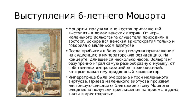 Выступления 6-летнего Моцарта Моцарты  получали множество приглашений выступить в домах венских дворян. От игры маленького Вольфганга слушатели приходили в восторг. Вскоре вся венская аристократия только и говорила о маленьком виртуозе После прибытия в Вену отец получил приглашение на аудиенцию в императорскую резиденцию. На концерте, длившемся несколько часов, Вольфганг безупречно играл самую разнообразную музыку: от собственных импровизаций до произведений, которые давал ему придворный композитор  Императрица была очарована игрой маленького виртуоза. Приезд маленького виртуоза произвёл настоящую сенсацию, благодаря этому Моцарты ежедневно получали приглашения на приёмы в дома знати и аристократии.  