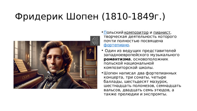 Фридерик Шопен (1810-1849г.) П ольский  композитор  и  пианист , творческая деятельность которого почти полностью посвящена  фортепиано .  Один из ведущих представителей западноевропейского музыкального романтизма , основоположник польской национальной композиторской школы. Шопен написал два фортепианных концерта, три сонаты, четыре баллады, шестьдесят мазурок, шестнадцать полонезов, семнадцать вальсов, двадцать семь этюдов, а также прелюдии и экспромты. 