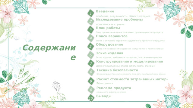 Введение 1 проблема, актуальность, объект, предмет, цель,задачи Исследование проблемы 2 историческая справка План работы 3 План организации по изготовлению проектируемого продукта Поиск вариантов 4 Поиск и описание вариантов задуманного проектного продукта Содержание Оборудование 5 Выбор и обоснование оборудования, инструментов и приспособлений Эскиз изделия 6 Эскиз изделия, выбранным материалы, описание материалов Конструирование и моделирование 7 Демонстрация данных этапов работы (фото, описание) Техника безопасности 8 Описание правил техники безопасности при работе с инструментами и обор-ем Расчет стоимости затраченных матер-в 9 Таблиц расчёта Реклама продукта 8 Афиша, фото, видео(при желании) Выводы 10 