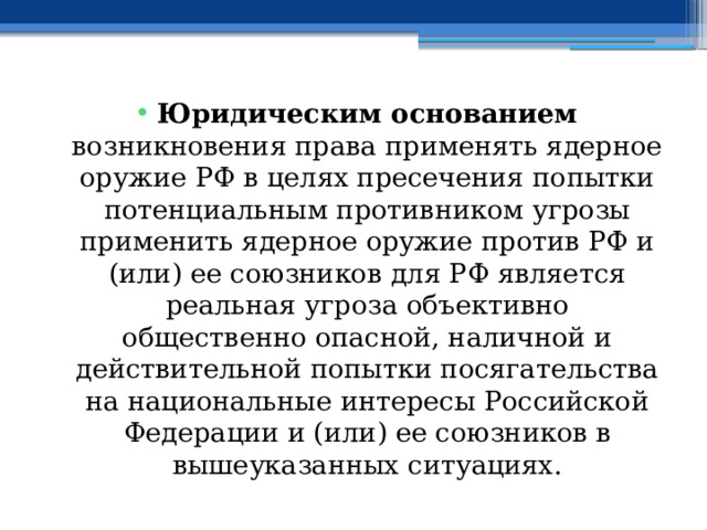 Юридическим основанием возникновения права применять ядерное оружие РФ в целях пресечения попытки потенциальным противником угрозы применить ядерное оружие против РФ и (или) ее союзников для РФ является реальная угроза объективно общественно опасной, наличной и действительной попытки посягательства на национальные интересы Российской Федерации и (или) ее союзников в вышеуказанных ситуациях. 