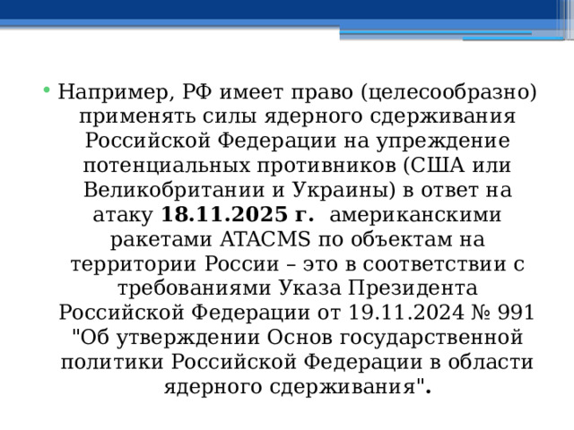 Например, РФ имеет право (целесообразно) применять силы ядерного сдерживания Российской Федерации на упреждение потенциальных противников (США или Великобритании и Украины) в ответ на атаку 18.11.2025 г. американскими ракетами ATACMS по объектам на территории России – это в соответствии с требованиями Указа Президента Российской Федерации от 19.11.2024 № 991 