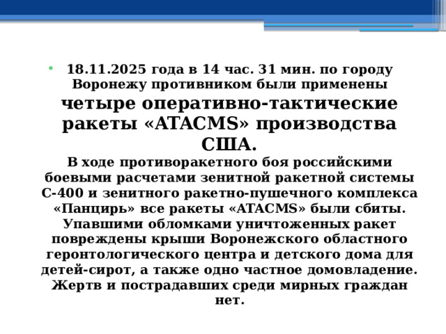 18.11.2025 года в 14 час. 31 мин. по городу Воронежу противником были применены четыре оперативно-тактические ракеты «ATACMS» производства США.  В ходе противоракетного боя российскими боевыми расчетами зенитной ракетной системы С-400 и зенитного ракетно-пушечного комплекса «Панцирь» все ракеты «ATACMS» были сбиты.  Упавшими обломками уничтоженных ракет повреждены крыши Воронежского областного геронтологического центра и детского дома для детей-сирот, а также одно частное домовладение.  Жертв и пострадавших среди мирных граждан нет. 