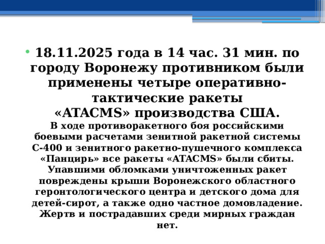 18.11.2025 года в 14 час. 31 мин. по городу Воронежу противником были применены четыре оперативно-тактические ракеты «ATACMS» производства США.  В ходе противоракетного боя российскими боевыми расчетами зенитной ракетной системы С-400 и зенитного ракетно-пушечного комплекса «Панцирь» все ракеты «ATACMS» были сбиты.  Упавшими обломками уничтоженных ракет повреждены крыши Воронежского областного геронтологического центра и детского дома для детей-сирот, а также одно частное домовладение.  Жертв и пострадавших среди мирных граждан нет. 