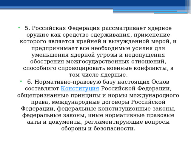 5. Российская Федерация рассматривает ядерное оружие как средство сдерживания, применение которого является крайней и вынужденной мерой, и предпринимает все необходимые усилия для уменьшения ядерной угрозы и недопущения обострения межгосударственных отношений, способного спровоцировать военные конфликты, в том числе ядерные. 6. Нормативно-правовую базу настоящих Основ составляют  Конституция  Российской Федерации, общепризнанные принципы и нормы международного права, международные договоры Российской Федерации, федеральные конституционные законы, федеральные законы, иные нормативные правовые акты и документы, регламентирующие вопросы обороны и безопасности. 