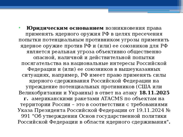 Юридическим основанием возникновения права применять ядерного оружия РФ в целях пресечения попытки потенциальным противником угрозы применить ядерное оружие против РФ и (или) ее союзников для РФ является реальная угроза объективно общественно опасной, наличной и действительной попытки посягательства на национальные интересы Российской Федерации и (или) ее союзников в вышеуказанных ситуациях, например, РФ имеет право применять силы ядерного сдерживания Российской Федерации на упреждение потенциальных противников (США или Великобритании и Украины) в ответ на атаку 18.11.2025 г. американскими ракетами ATACMS по объектам на территории России – это в соответствии с требованиями Указа Президента Российской Федерации от 19.11.2024 № 991 