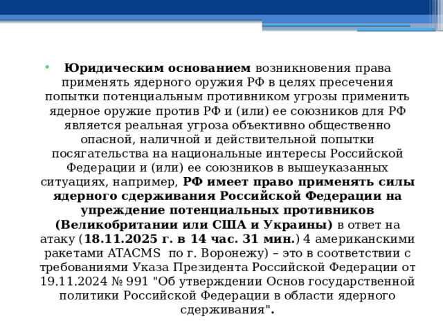 Юридическим основанием возникновения права применять ядерного оружия РФ в целях пресечения попытки потенциальным противником угрозы применить ядерное оружие против РФ и (или) ее союзников для РФ является реальная угроза объективно общественно опасной, наличной и действительной попытки посягательства на национальные интересы Российской Федерации и (или) ее союзников в вышеуказанных ситуациях, например, РФ имеет право применять силы ядерного сдерживания Российской Федерации на упреждение потенциальных противников (Великобритании или США и Украины) в ответ на атаку ( 18.11.2025 г. в 14 час. 31 мин. ) 4 американскими ракетами ATACMS по г. Воронежу) – это в соответствии с требованиями Указа Президента Российской Федерации от 19.11.2024 № 991 