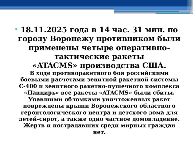 18.11.2025 года в 14 час. 31 мин. по городу Воронежу противником были применены четыре оперативно-тактические ракеты «ATACMS» производства США.  В ходе противоракетного боя российскими боевыми расчетами зенитной ракетной системы С-400 и зенитного ракетно-пушечного комплекса «Панцирь» все ракеты «ATACMS» были сбиты.  Упавшими обломками уничтоженных ракет повреждены крыши Воронежского областного геронтологического центра и детского дома для детей-сирот, а также одно частное домовладение.  Жертв и пострадавших среди мирных граждан нет. 