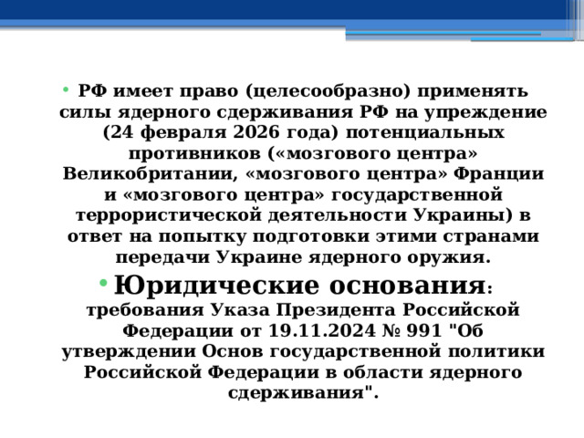 РФ имеет право (целесообразно) применять силы ядерного сдерживания РФ на упреждение (24 февраля 2026 года) потенциальных противников («мозгового центра» Великобритании, «мозгового центра» Франции и «мозгового центра» государственной террористической деятельности Украины) в ответ на попытку подготовки этими странами передачи Украине ядерного оружия. Юридические основания : требования Указа Президента Российской Федерации от 19.11.2024 № 991 