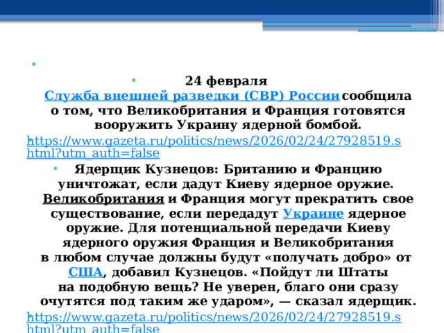   24 февраля Служба внешней разведки (СВР) России сообщила о том, что Великобритания и Франция готовятся вооружить Украину ядерной бомбой. https://www.gazeta.ru/politics/news/2026/02/24/27928519.shtml?utm_auth=false Ядерщик Кузнецов: Британию и Францию уничтожат, если дадут Киеву ядерное оружие. Великобритания  и Франция могут прекратить свое существование, если передадут  Украине  ядерное оружие. Для потенциальной передачи Киеву ядерного оружия Франция и Великобритания в любом случае должны будут «получать добро» от  США , добавил Кузнецов. «Пойдут ли Штаты на подобную вещь? Не уверен, благо они сразу очутятся под таким же ударом», — сказал ядерщик. https://www.gazeta.ru/politics/news/2026/02/24/27928519.shtml?utm_auth=false 