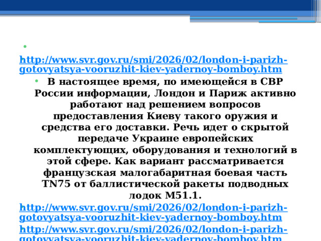   http://www.svr.gov.ru/smi/2026/02/london-i-parizh-gotovyatsya-vooruzhit-kiev-yadernoy-bomboy.htm В настоящее время, по имеющейся в СВР России информации, Лондон и Париж активно работают над решением вопросов предоставления Киеву такого оружия и средства его доставки. Речь идет о скрытой передаче Украине европейских комплектующих, оборудования и технологий в этой сфере. Как вариант рассматривается французская малогабаритная боевая часть TN75 от баллистической ракеты подводных лодок М51.1. http://www.svr.gov.ru/smi/2026/02/london-i-parizh-gotovyatsya-vooruzhit-kiev-yadernoy-bomboy.htm http://www.svr.gov.ru/smi/2026/02/london-i-parizh-gotovyatsya-vooruzhit-kiev-yadernoy-bomboy.htm   