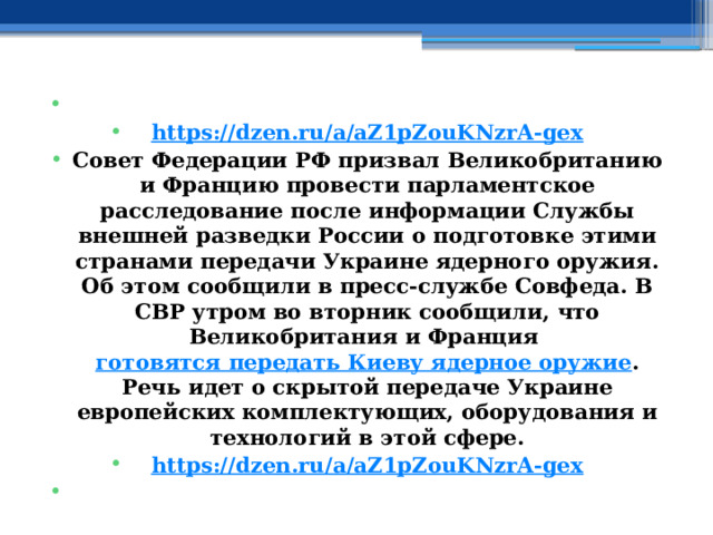   https://dzen.ru/a/aZ1pZouKNzrA-gex Совет Федерации РФ призвал Великобританию и Францию провести парламентское расследование после информации Службы внешней разведки России о подготовке этими странами передачи Украине ядерного оружия. Об этом сообщили в пресс-службе Совфеда. В СВР утром во вторник сообщили, что Великобритания и Франция  готовятся передать Киеву ядерное оружие . Речь идет о скрытой передаче Украине европейских комплектующих, оборудования и технологий в этой сфере. https://dzen.ru/a/aZ1pZouKNzrA-gex   