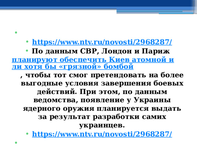   https://www.ntv.ru/novosti/2968287/ По данным СВР, Лондон и Париж  планируют обеспечить Киев атомной или хотя бы «грязной» бомбой , чтобы тот смог претендовать на более выгодные условия завершения боевых действий. При этом, по данным ведомства, появление у Украины ядерного оружия планируется выдать за результат разработки самих украинцев. https://www.ntv.ru/novosti/2968287/   