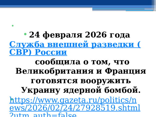   24 февраля 2026 года Служба внешней разведки (СВР) России сообщила о том, что Великобритания и Франция готовятся вооружить Украину ядерной бомбой. https://www.gazeta.ru/politics/news/2026/02/24/27928519.shtml?utm_auth=false   