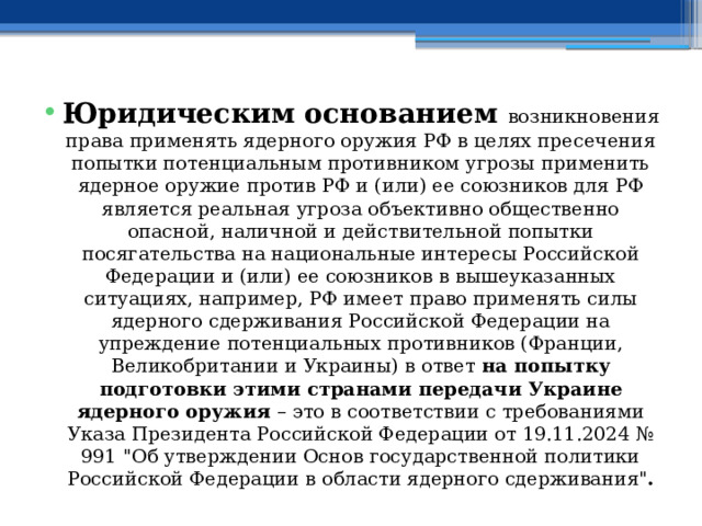Юридическим основанием возникновения права применять ядерного оружия РФ в целях пресечения попытки потенциальным противником угрозы применить ядерное оружие против РФ и (или) ее союзников для РФ является реальная угроза объективно общественно опасной, наличной и действительной попытки посягательства на национальные интересы Российской Федерации и (или) ее союзников в вышеуказанных ситуациях, например, РФ имеет право применять силы ядерного сдерживания Российской Федерации на упреждение потенциальных противников (Франции, Великобритании и Украины) в ответ на попытку подготовки этими странами передачи Украине ядерного оружия – это в соответствии с требованиями Указа Президента Российской Федерации от 19.11.2024 № 991 