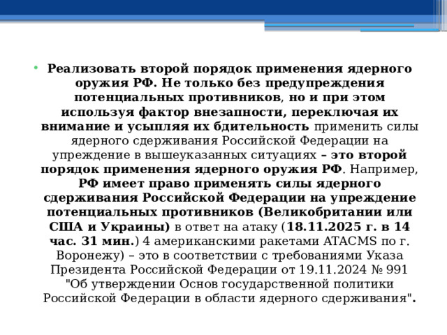 Реализовать второй порядок применения ядерного оружия РФ. Не только без предупреждения потенциальных противников , но и при этом используя фактор внезапности, переключая их внимание и усыпляя их бдительность применить силы ядерного сдерживания Российской Федерации на упреждение в вышеуказанных ситуациях – это второй порядок применения ядерного оружия РФ . Например, РФ имеет право применять силы ядерного сдерживания Российской Федерации на упреждение потенциальных противников (Великобритании или США и Украины) в ответ на атаку ( 18.11.2025 г. в 14 час. 31 мин. ) 4 американскими ракетами ATACMS по г. Воронежу) – это в соответствии с требованиями Указа Президента Российской Федерации от 19.11.2024 № 991 