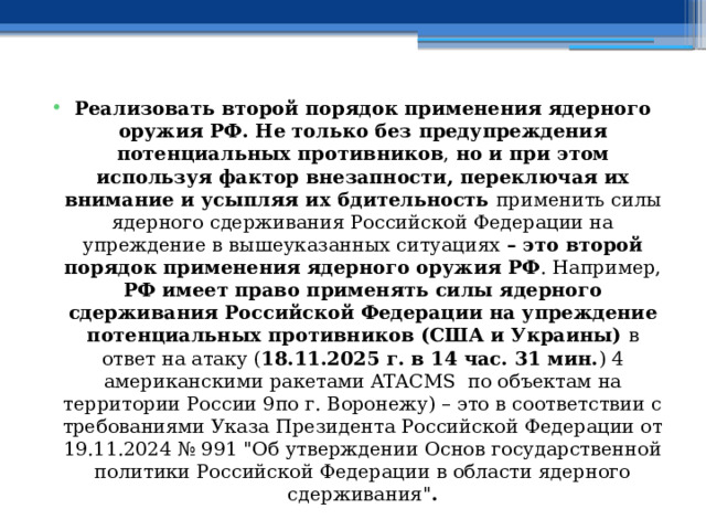 Реализовать второй порядок применения ядерного оружия РФ. Не только без предупреждения потенциальных противников , но и при этом используя фактор внезапности, переключая их внимание и усыпляя их бдительность применить силы ядерного сдерживания Российской Федерации на упреждение в вышеуказанных ситуациях – это второй порядок применения ядерного оружия РФ . Например, РФ имеет право применять силы ядерного сдерживания Российской Федерации на упреждение потенциальных противников (США и Украины) в ответ на атаку ( 18.11.2025 г. в 14 час. 31 мин. ) 4 американскими ракетами ATACMS по объектам на территории России 9по г. Воронежу) – это в соответствии с требованиями Указа Президента Российской Федерации от 19.11.2024 № 991 