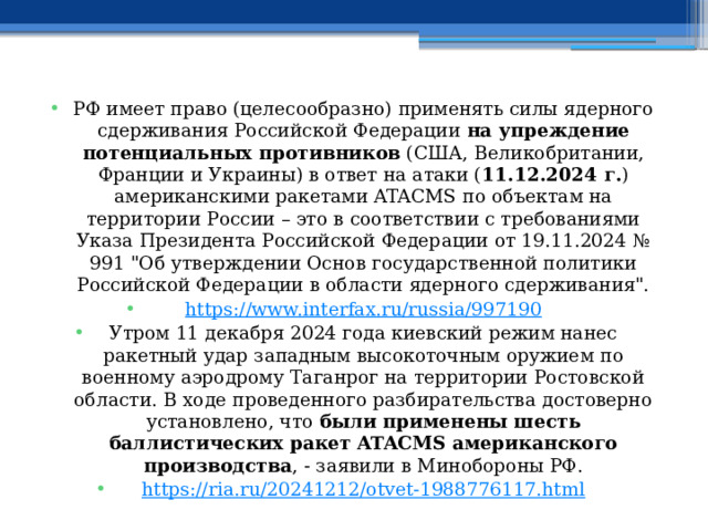 РФ имеет право (целесообразно) применять силы ядерного сдерживания Российской Федерации на упреждение потенциальных противников (США, Великобритании, Франции и Украины) в ответ на атаки ( 11.12.2024 г. ) американскими ракетами ATACMS по объектам на территории России – это в соответствии с требованиями Указа Президента Российской Федерации от 19.11.2024 № 991 