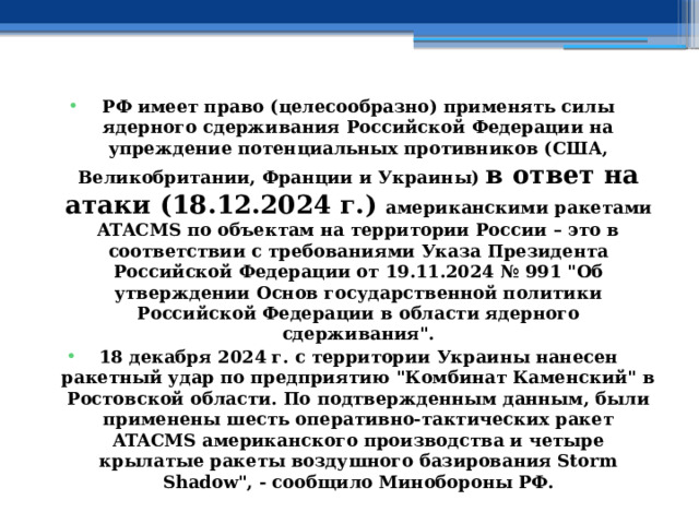 РФ имеет право (целесообразно) применять силы ядерного сдерживания Российской Федерации на упреждение потенциальных противников (США, Великобритании, Франции и Украины) в ответ на атаки (18.12.2024 г.) американскими ракетами ATACMS по объектам на территории России – это в соответствии с требованиями Указа Президента Российской Федерации от 19.11.2024 № 991 