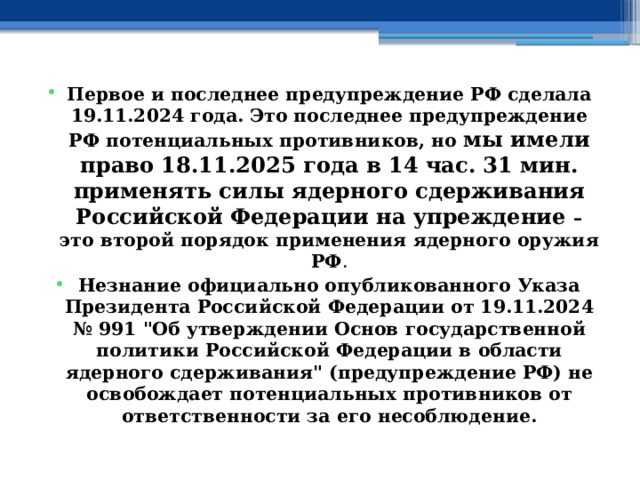 Первое и последнее предупреждение РФ сделала 19.11.2024 года. Это последнее предупреждение РФ потенциальных противников, но мы имели право 18.11.2025 года в 14 час. 31 мин. применять силы ядерного сдерживания Российской Федерации на упреждение – это второй порядок применения ядерного оружия РФ . Незнание официально опубликованного Указа Президента Российской Федерации от 19.11.2024 № 991 