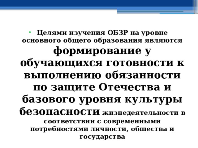 Целями изучения ОБЗР на уровне основного общего образования являются формирование у обучающихся готовности к выполнению обязанности по защите Отечества и базового уровня культуры безопасности жизнедеятельности в соответствии с современными потребностями личности, общества и государства 