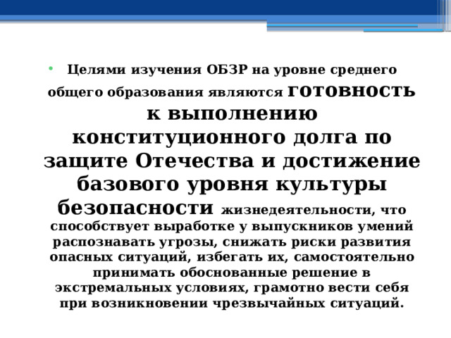 Целями изучения ОБЗР на уровне среднего общего образования являются готовность к выполнению конституционного долга по защите Отечества и достижение базового уровня культуры безопасности жизнедеятельности, что способствует выработке у выпускников умений распознавать угрозы, снижать риски развития опасных ситуаций, избегать их, самостоятельно принимать обоснованные решение в экстремальных условиях, грамотно вести себя при возникновении чрезвычайных ситуаций. 