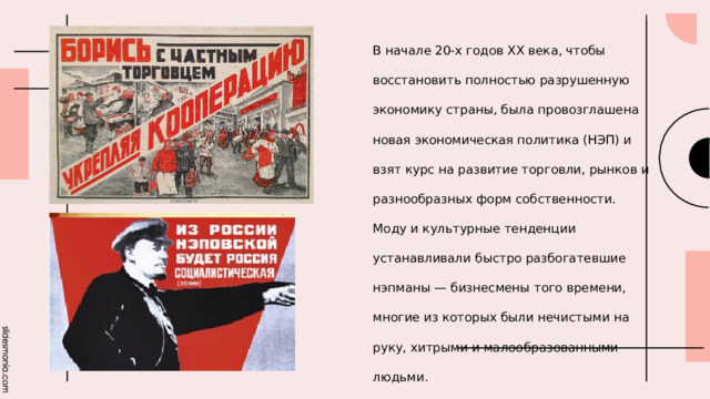 В начале 20-х годов XX века, чтобы восстановить полностью разрушенную экономику страны, была провозглашена новая экономическая политика (НЭП) и взят курс на развитие торговли, рынков и разнообразных форм собственности. Моду и культурные тенденции устанавливали быстро разбогатевшие нэпманы — бизнесмены того времени, многие из которых были нечистыми на руку, хитрыми и малообразованными людьми. 