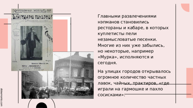 Главными развлечениями нэпманов становились рестораны и кабаре, в которых куплетисты пели незамысловатые песенки. Многие из них уже забылись, но некоторые, например «Мурка», исполняются и сегодня. На улицах городов открывалось огромное количество частных лавок, чайных, трактиров, «где играли на гармошке и пахло сосисками». 