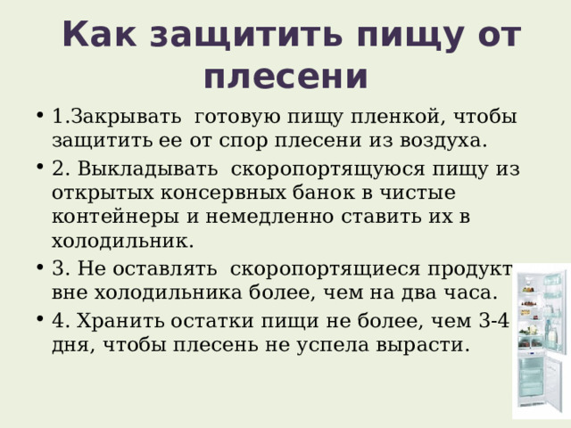  Как защитить пищу от плесени 1.Закрывать готовую пищу пленкой, чтобы защитить ее от спор плесени из воздуха. 2. Выкладывать скоропортящуюся пищу из открытых консервных банок в чистые контейнеры и немедленно ставить их в холодильник. 3. Не оставлять скоропортящиеся продукты вне холодильника более, чем на два часа. 4. Хранить остатки пищи не более, чем 3-4 дня, чтобы плесень не успела вырасти. 