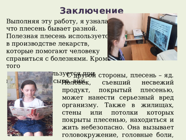 Заключение   Выполняя эту работу, я узнала, что плесень бывает разной. Полезная плесень используется в производстве лекарств, которые помогают человеку справиться с болезнями. Кроме того  плесень используется при изготовлении сыра, вин.   С другой стороны, плесень – яд. Человек, съевший несвежий продукт, покрытый плесенью, может нанести серьезный вред организму. Также в жилищах, стены или потолки которых покрыты плесенью, находиться и жить небезопасно. Она вызывает головокружение, головные боли, а также болезни легких. 
