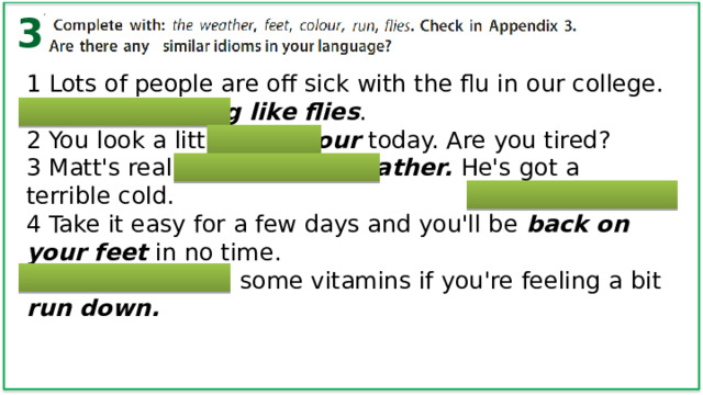 3 1 Lots of people are off sick with the flu in our college. They're dropping like flies . 2 You look a little off colour today. Are you tired? 3 Matt's really under the weather. He's  got a terrible cold. 4 Take it easy for a few days and you'll be back on your feet in no time. 5 You should take some vitamins if you're feeling a bit run down. 