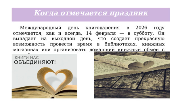 Когда отмечается праздник  Международный день книгодарения в 2026 году отмечается, как и всегда, 14 февраля — в субботу. Он выпадает на выходной день, что создает прекрасную возможность провести время в библиотеках, книжных магазинах или организовать домашний книжный обмен с семьей и друзьями. 