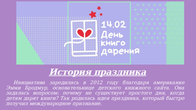 История праздника    Инициатива зародилась в 2012 году благодаря американке Эмми Бродмур, основательнице детского книжного сайта. Она задалась вопросом: почему не существует простого дня, когда детям дарят книги? Так родилась идея праздника, который быстро получил международное признание. 