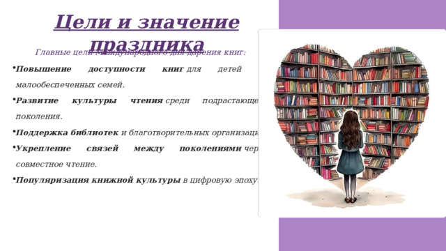 Цели и значение праздника Главные цели Международного дня дарения книг: Повышение доступности книг  для детей из малообеспеченных семей. Развитие культуры чтения  среди подрастающего поколения. Поддержка библиотек  и благотворительных организаций. Укрепление связей между поколениями  через совместное чтение. Популяризация книжной культуры  в цифровую эпоху. 