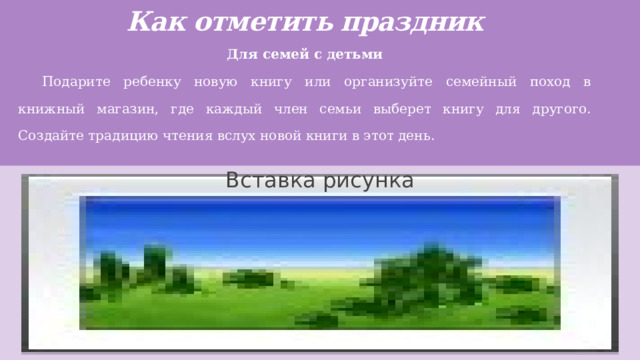 Как отметить праздник   Для семей с детьми Подарите ребенку новую книгу или организуйте семейный поход в книжный магазин, где каждый член семьи выберет книгу для другого. Создайте традицию чтения вслух новой книги в этот день. Вставка рисунка 