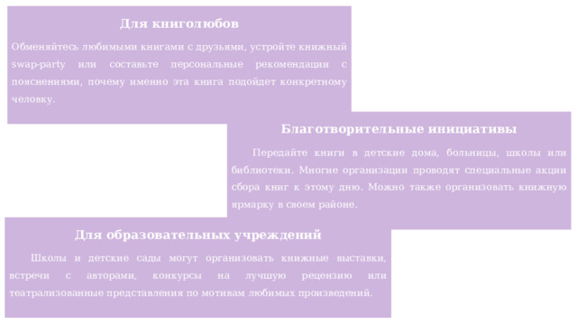 Для книголюбов Обменяйтесь любимыми книгами с друзьями, устройте книжный swap-party или составьте персональные рекомендации с пояснениями, почему именно эта книга подойдет конкретному человку. Благотворительные инициативы Передайте книги в детские дома, больницы, школы или библиотеки. Многие организации проводят специальные акции сбора книг к этому дню. Можно также организовать книжную ярмарку в своем районе. Для образовательных учреждений Школы и детские сады могут организовать книжные выставки, встречи с авторами, конкурсы на лучшую рецензию или театрализованные представления по мотивам любимых произведений. 