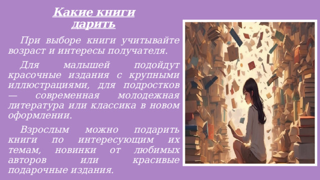 Какие книги дарить    При выборе книги учитывайте возраст и интересы получателя.  Для малышей подойдут красочные издания с крупными иллюстрациями, для подростков — современная молодежная литература или классика в новом оформлении.  Взрослым можно подарить книги по интересующим их темам, новинки от любимых авторов или красивые подарочные издания.  