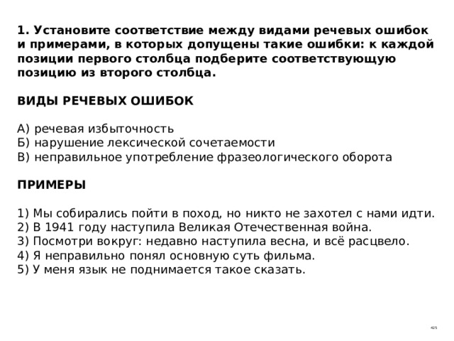 1. Установите соответствие между видами речевых ошибок и примерами, в которых допущены такие ошибки: к каждой позиции первого столбца подберите соответствующую позицию из второго столбца.   ВИДЫ РЕЧЕВЫХ ОШИБОК   А)  речевая избыточность  Б)  нарушение лексической сочетаемости  В)  неправильное употребление фразеологического оборота   ПРИМЕРЫ   1) Мы собирались пойти в поход, но никто не захотел с нами идти.  2) В 1941 году наступила Великая Отечественная война.  3) Посмотри вокруг: недавно наступила весна, и всё расцвело.  4) Я неправильно понял основную суть фильма.  5) У меня язык не поднимается такое сказать. 425 